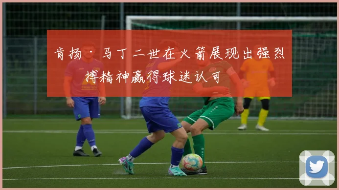 肯扬·马丁二世在火箭展现出强烈拼搏精神赢得球迷认可