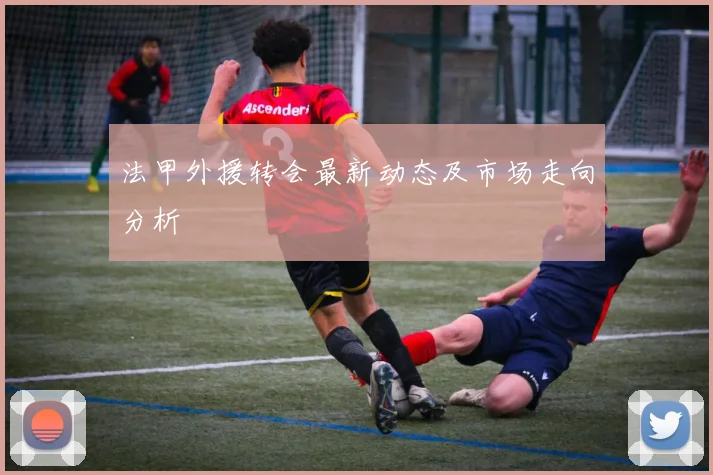 法甲外援转会最新动态及市场走向分析
