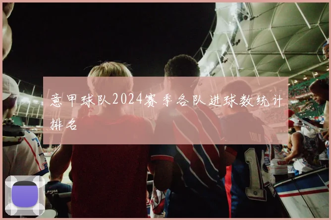 意甲球队2024赛季各队进球数统计排名