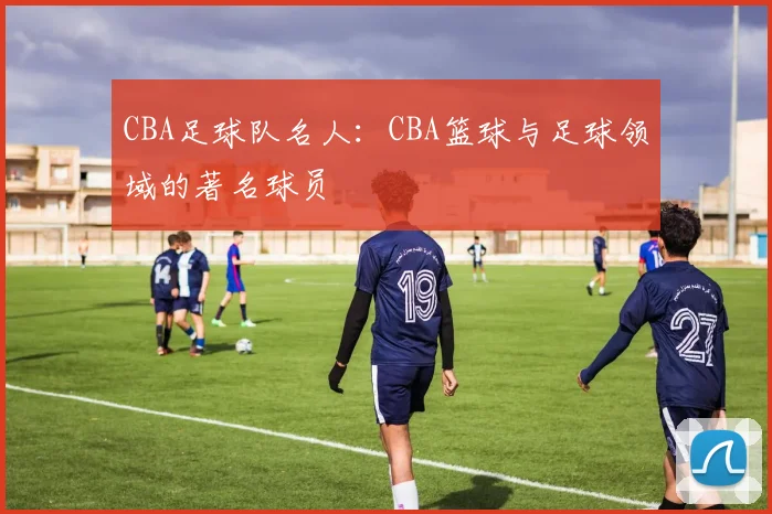 CBA足球队名人：CBA篮球与足球领域的著名球员